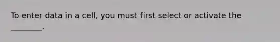 To enter data in a cell, you must first select or activate the ________.