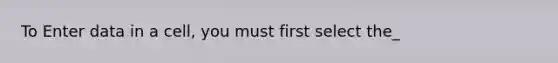 To Enter data in a cell, you must first select the_