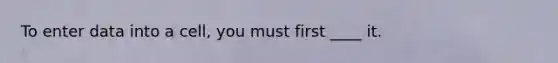 To enter data into a cell, you must first ____ it.