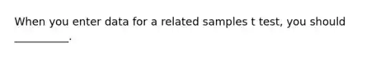 When you enter data for a related samples t test, you should __________.