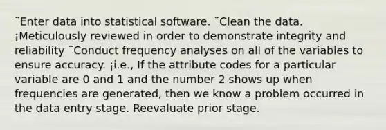 ¨Enter data into statistical software. ¨Clean the data. ¡Meticulously reviewed in order to demonstrate integrity and reliability ¨Conduct frequency analyses on all of the variables to ensure accuracy. ¡i.e., If the attribute codes for a particular variable are 0 and 1 and the number 2 shows up when frequencies are generated, then we know a problem occurred in the data entry stage. Reevaluate prior stage.