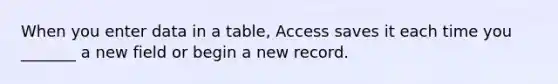 When you enter data in a table, Access saves it each time you _______ a new field or begin a new record.