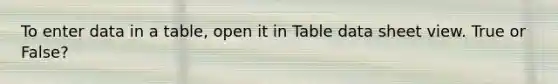 To enter data in a table, open it in Table data sheet view. True or False?