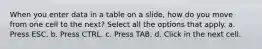 When you enter data in a table on a slide, how do you move from one cell to the next? Select all the options that apply. a. Press ESC. b. Press CTRL. c. Press TAB. d. Click in the next cell.