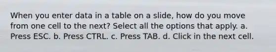 When you enter data in a table on a slide, how do you move from one cell to the next? Select all the options that apply. a. Press ESC. b. Press CTRL. c. Press TAB. d. Click in the next cell.