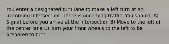 You enter a designated turn lane to make a left turn at an upcoming intersection. There is oncoming traffic. You should: A) Signal before you arrive at the intersection B) Move to the left of the center lane C) Turn your front wheels to the left to be prepared to turn