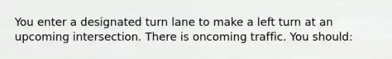 You enter a designated turn lane to make a left turn at an upcoming intersection. There is oncoming traffic. You should: