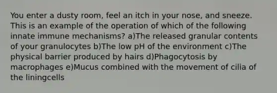 You enter a dusty room, feel an itch in your nose, and sneeze. This is an example of the operation of which of the following innate immune mechanisms? a)The released granular contents of your granulocytes b)The low pH of the environment c)The physical barrier produced by hairs d)Phagocytosis by macrophages e)Mucus combined with the movement of cilia of the liningcells