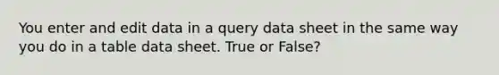 You enter and edit data in a query data sheet in the same way you do in a table data sheet. True or False?