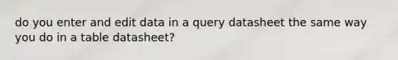 do you enter and edit data in a query datasheet the same way you do in a table datasheet?