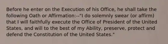 Before he enter on the Execution of his Office, he shall take the following Oath or Affirmation:--"I do solemnly swear (or affirm) that I will faithfully execute the Office of President of the United States, and will to the best of my Ability, preserve, protect and defend the Constitution of the United States."