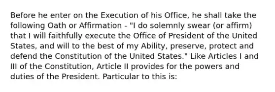 Before he enter on the Execution of his Office, he shall take the following Oath or Affirmation - "I do solemnly swear (or affirm) that I will faithfully execute the Office of President of the United States, and will to the best of my Ability, preserve, protect and defend the Constitution of the United States." Like Articles I and III of the Constitution, Article II provides for the powers and duties of the President. Particular to this is: