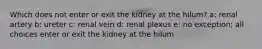 Which does not enter or exit the kidney at the hilum? a: renal artery b: ureter c: renal vein d: renal plexus e: no exception; all choices enter or exit the kidney at the hilum