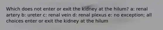 Which does not enter or exit the kidney at the hilum? a: renal artery b: ureter c: renal vein d: renal plexus e: no exception; all choices enter or exit the kidney at the hilum