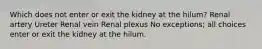 Which does not enter or exit the kidney at the hilum? Renal artery Ureter Renal vein Renal plexus No exceptions; all choices enter or exit the kidney at the hilum.