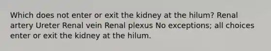 Which does not enter or exit the kidney at the hilum? Renal artery Ureter Renal vein Renal plexus No exceptions; all choices enter or exit the kidney at the hilum.