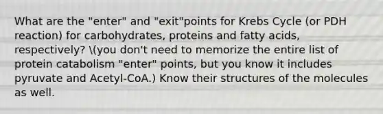 What are the "enter" and "exit"points for Krebs Cycle (or PDH reaction) for carbohydrates, proteins and fatty acids, respectively? you don't need to memorize the entire list of protein catabolism "enter" points, but you know it includes pyruvate and Acetyl-CoA.) Know their structures of the molecules as well.