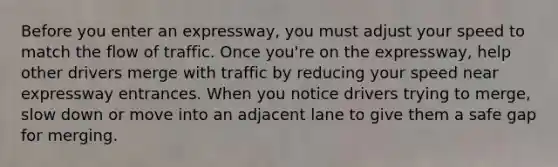 Before you enter an expressway, you must adjust your speed to match the flow of traffic. Once you're on the expressway, help other drivers merge with traffic by reducing your speed near expressway entrances. When you notice drivers trying to merge, slow down or move into an adjacent lane to give them a safe gap for merging.