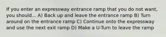 If you enter an expressway entrance ramp that you do not want, you should... A) Back up and leave the entrance ramp B) Turn around on the entrance ramp C) Continue onto the expressway and use the next exit ramp D) Make a U-Turn to leave the ramp