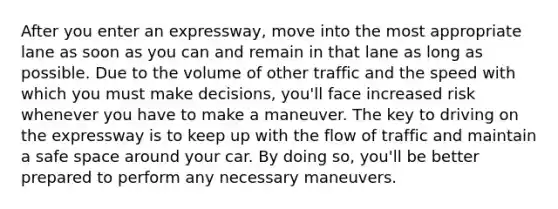 After you enter an expressway, move into the most appropriate lane as soon as you can and remain in that lane as long as possible. Due to the volume of other traffic and the speed with which you must make decisions, you'll face increased risk whenever you have to make a maneuver. The key to driving on the expressway is to keep up with the flow of traffic and maintain a safe space around your car. By doing so, you'll be better prepared to perform any necessary maneuvers.