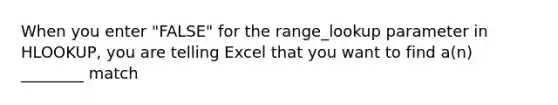 When you enter "FALSE" for the range_lookup parameter in HLOOKUP, you are telling Excel that you want to find a(n) ________ match