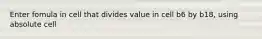 Enter fomula in cell that divides value in cell b6 by b18, using absolute cell