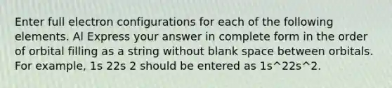 Enter full electron configurations for each of the following elements. Al Express your answer in complete form in the order of orbital filling as a string without blank space between orbitals. For example, 1s 22s 2 should be entered as 1s^22s^2.