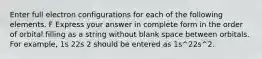 Enter full electron configurations for each of the following elements. F Express your answer in complete form in the order of orbital filling as a string without blank space between orbitals. For example, 1s 22s 2 should be entered as 1s^22s^2.