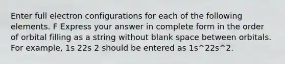 Enter full electron configurations for each of the following elements. F Express your answer in complete form in the order of orbital filling as a string without blank space between orbitals. For example, 1s 22s 2 should be entered as 1s^22s^2.