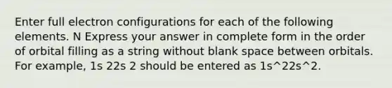 Enter full electron configurations for each of the following elements. N Express your answer in complete form in the order of orbital filling as a string without blank space between orbitals. For example, 1s 22s 2 should be entered as 1s^22s^2.