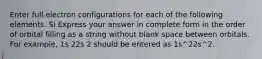 Enter full electron configurations for each of the following elements. Si Express your answer in complete form in the order of orbital filling as a string without blank space between orbitals. For example, 1s 22s 2 should be entered as 1s^22s^2.
