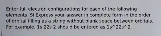 Enter full electron configurations for each of the following elements. Si Express your answer in complete form in the order of orbital filling as a string without blank space between orbitals. For example, 1s 22s 2 should be entered as 1s^22s^2.