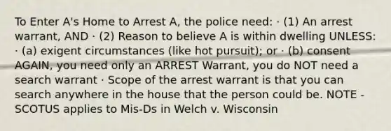 To Enter A's Home to Arrest A, the police need: · (1) An arrest warrant, AND · (2) Reason to believe A is within dwelling UNLESS: · (a) exigent circumstances (like hot pursuit); or · (b) consent AGAIN, you need only an ARREST Warrant, you do NOT need a search warrant · Scope of the arrest warrant is that you can search anywhere in the house that the person could be. NOTE - SCOTUS applies to Mis-Ds in Welch v. Wisconsin