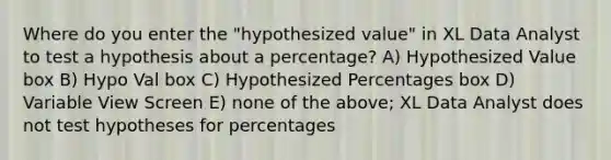 Where do you enter the "hypothesized value" in XL Data Analyst to test a hypothesis about a percentage? A) Hypothesized Value box B) Hypo Val box C) Hypothesized Percentages box D) Variable View Screen E) none of the above; XL Data Analyst does not test hypotheses for percentages