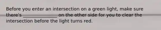 Before you enter an intersection on a green light, make sure there's _______________ on the other side for you to clear the intersection before the light turns red.