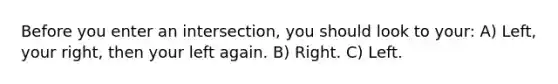 Before you enter an intersection, you should look to your: A) Left, your right, then your left again. B) Right. C) Left.