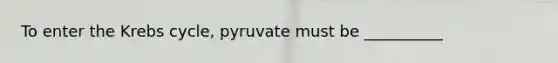 To enter the Krebs cycle, pyruvate must be __________