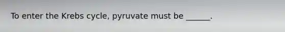 To enter the Krebs cycle, pyruvate must be ______.