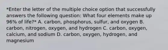 *Enter the letter of the multiple choice option that successfully answers the following question: What four elements make up 96% of life?* A. carbon, phosphorus, sulfur, and oxygen B. carbon, nitrogen, oxygen, and hydrogen C. carbon, oxygen, calcium, and sodium D. carbon, oxygen, hydrogen, and magnesium