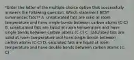 *Enter the letter of the multiple choice option that successfully answers the following question: Which statement BEST summarizes fats?* A. unsaturated fats are solid at room temperature and have single bonds between carbon atoms (C-C) B. unsaturated fats are liquid at room temperature and have single bonds between carbon atoms (C-C) C. saturated fats are solid at room temperature and have single bonds between carbon atoms (C-C) D. saturated fats are liquid at room temperature and have double bonds between carbon atoms (C-C)