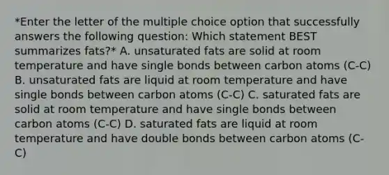 *Enter the letter of the multiple choice option that successfully answers the following question: Which statement BEST summarizes fats?* A. unsaturated fats are solid at room temperature and have single bonds between carbon atoms (C-C) B. unsaturated fats are liquid at room temperature and have single bonds between carbon atoms (C-C) C. saturated fats are solid at room temperature and have single bonds between carbon atoms (C-C) D. saturated fats are liquid at room temperature and have double bonds between carbon atoms (C-C)