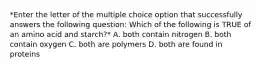 *Enter the letter of the multiple choice option that successfully answers the following question: Which of the following is TRUE of an amino acid and starch?* A. both contain nitrogen B. both contain oxygen C. both are polymers D. both are found in proteins