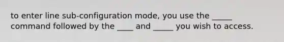 to enter line sub-configuration mode, you use the _____ command followed by the ____ and _____ you wish to access.