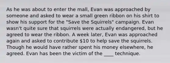 As he was about to enter the mall, Evan was approached by someone and asked to wear a small green ribbon on his shirt to show his support for the "Save the Squirrels" campaign. Evan wasn't quite sure that squirrels were actually endangered, but he agreed to wear the ribbon. A week later, Evan was approached again and asked to contribute 10 to help save the squirrels. Though he would have rather spent his money elsewhere, he agreed. Evan has been the victim of the ____ technique.