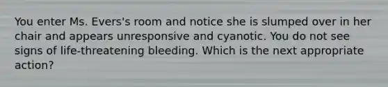 You enter Ms. Evers's room and notice she is slumped over in her chair and appears unresponsive and cyanotic. You do not see signs of life-threatening bleeding. Which is the next appropriate action?