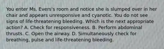 You enter Ms. Evers's room and notice she is slumped over in her chair and appears unresponsive and cyanotic. You do not see signs of life-threatening bleeding. Which is the next appropriate action? A. Check for responsiveness. B. Perform abdominal thrusts. C. Open the airway. D. Simultaneously check for breathing, pulse and life-threatening bleeding.