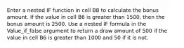 Enter a nested IF function in cell B8 to calculate the bonus amount. If the value in cell B6 is greater than 1500, then the bonus amount is 2500. Use a nested IF formula in the Value_if_false argument to return a draw amount of 500 if the value in cell B6 is greater than 1000 and 50 if it is not.