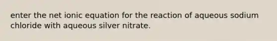 enter the net ionic equation for the reaction of aqueous sodium chloride with aqueous silver nitrate.