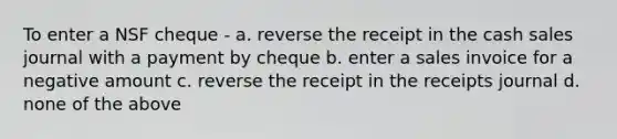 To enter a NSF cheque - a. reverse the receipt in the cash sales journal with a payment by cheque b. enter a sales invoice for a negative amount c. reverse the receipt in the receipts journal d. none of the above