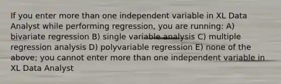 If you enter more than one independent variable in XL Data Analyst while performing regression, you are running: A) bivariate regression B) single variable analysis C) multiple regression analysis D) polyvariable regression E) none of the above; you cannot enter more than one independent variable in XL Data Analyst